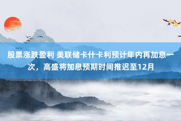 股票涨跌盈利 美联储卡什卡利预计年内再加息一次，高盛将加息预期时间推迟至12月