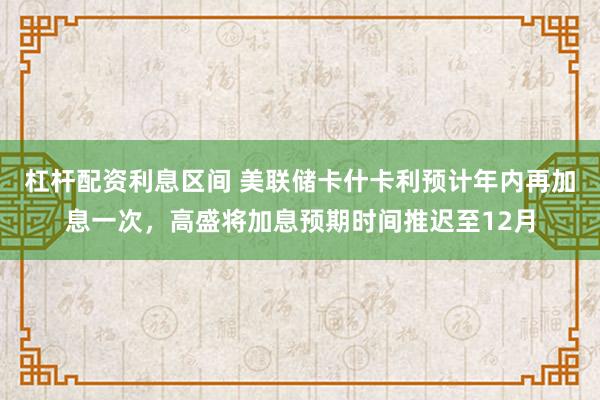 杠杆配资利息区间 美联储卡什卡利预计年内再加息一次，高盛将加息预期时间推迟至12月