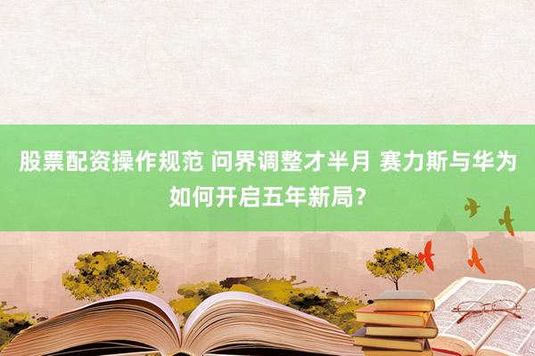 股票配资操作规范 问界调整才半月 赛力斯与华为如何开启五年新局？