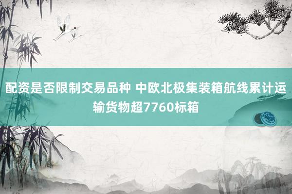 配资是否限制交易品种 中欧北极集装箱航线累计运输货物超7760标箱