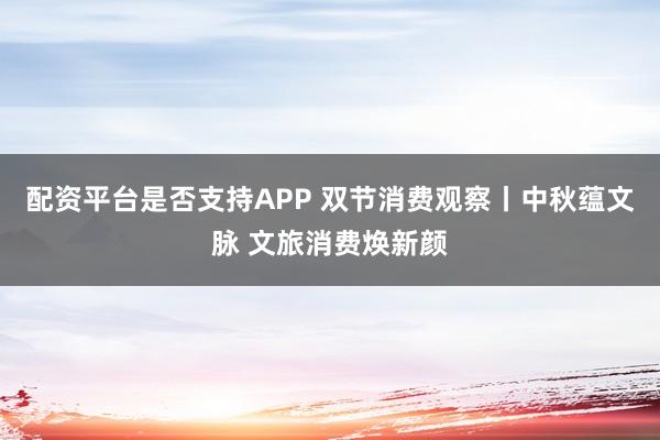 配资平台是否支持APP 双节消费观察丨中秋蕴文脉 文旅消费焕新颜