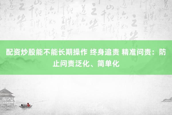 配资炒股能不能长期操作 终身追责 精准问责：防止问责泛化、简单化