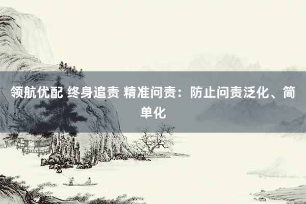 领航优配 终身追责 精准问责：防止问责泛化、简单化