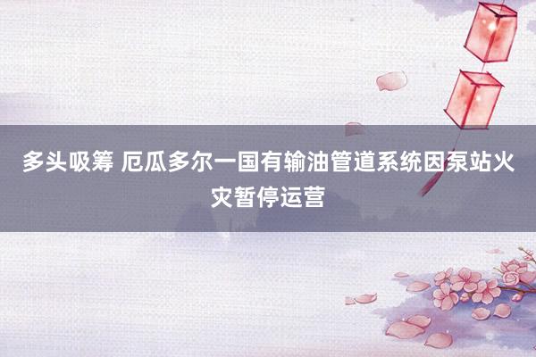 多头吸筹 厄瓜多尔一国有输油管道系统因泵站火灾暂停运营