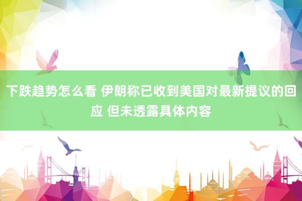 下跌趋势怎么看 伊朗称已收到美国对最新提议的回应 但未透露具体内容