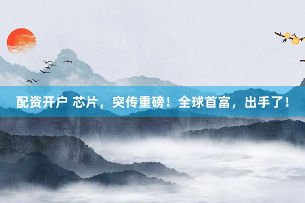 配资开户 芯片，突传重磅！全球首富，出手了！