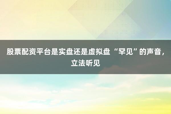 股票配资平台是实盘还是虚拟盘 “罕见”的声音，立法听见