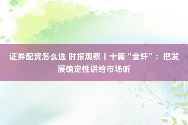证券配资怎么选 时报观察丨十篇“金轩”：把发展确定性讲给市场听