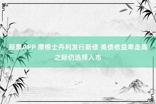 股票APP 摩根士丹利发行新债 美债收益率走高之际仍选择入市