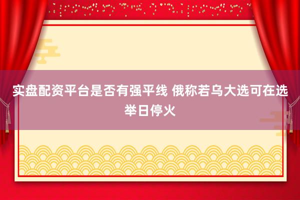 实盘配资平台是否有强平线 俄称若乌大选可在选举日停火