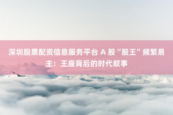 深圳股票配资信息服务平台 A 股“股王”频繁易主：王座背后的时代叙事