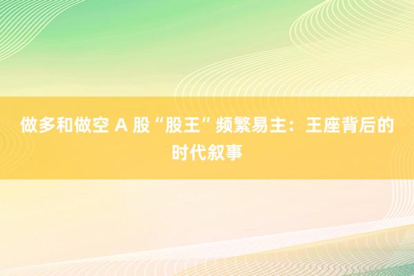 做多和做空 A 股“股王”频繁易主：王座背后的时代叙事