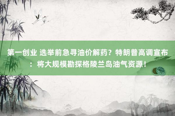 第一创业 选举前急寻油价解药？特朗普高调宣布：将大规模勘探格陵兰岛油气资源！