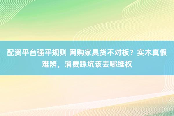 配资平台强平规则 网购家具货不对板？实木真假难辨，消费踩坑该去哪维权