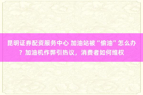 昆明证券配资服务中心 加油站被“偷油”怎么办？加油机作弊引热议，消费者如何维权