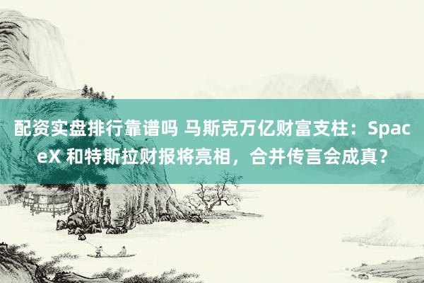 配资实盘排行靠谱吗 马斯克万亿财富支柱：SpaceX 和特斯拉财报将亮相，合并传言会成真？