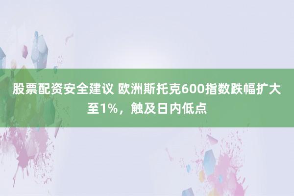 股票配资安全建议 欧洲斯托克600指数跌幅扩大至1%，触及日内低点