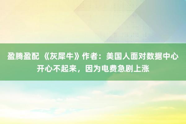 盈腾盈配 《灰犀牛》作者：美国人面对数据中心开心不起来，因为电费急剧上涨