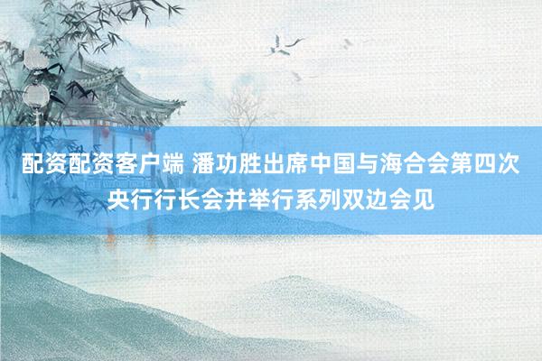 配资配资客户端 潘功胜出席中国与海合会第四次央行行长会并举行系列双边会见