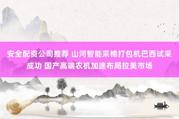 安全配资公司推荐 山河智能采棉打包机巴西试采成功 国产高端农机加速布局拉美市场