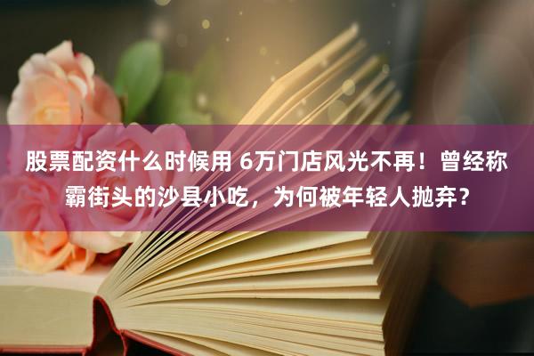 股票配资什么时候用 6万门店风光不再！曾经称霸街头的沙县小吃，为何被年轻人抛弃？