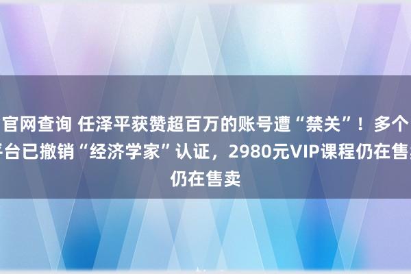 官网查询 任泽平获赞超百万的账号遭“禁关”！多个平台已撤销“经济学家”认证，2980元VIP课程仍在售卖