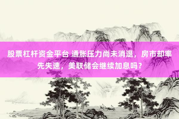 股票杠杆资金平台 通胀压力尚未消退，房市却率先失速，美联储会继续加息吗？