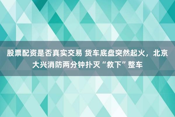 股票配资是否真实交易 货车底盘突然起火,北京大兴消防两分钟扑灭“救下”整车