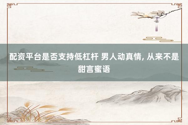 配资平台是否支持低杠杆 男人动真情, 从来不是甜言蜜语