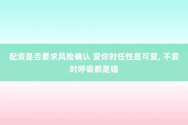 配资是否要求风险确认 爱你时任性是可爱, 不爱时呼吸都是错