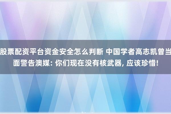 股票配资平台资金安全怎么判断 中国学者高志凯曾当面警告澳媒: 你们现在没有核武器, 应该珍惜!