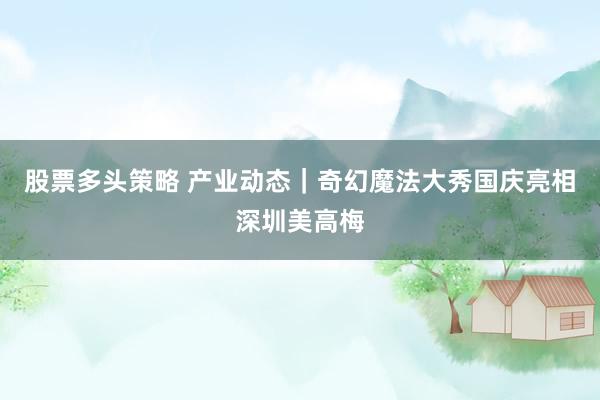 股票多头策略 产业动态|奇幻魔法大秀国庆亮相深圳美高梅
