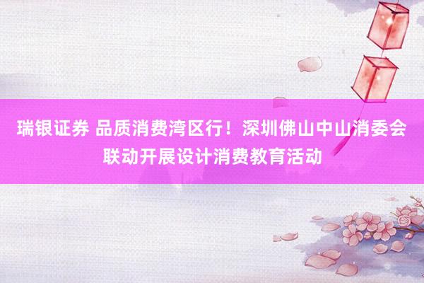 瑞银证券 品质消费湾区行!深圳佛山中山消委会联动开展设计消费教育活动