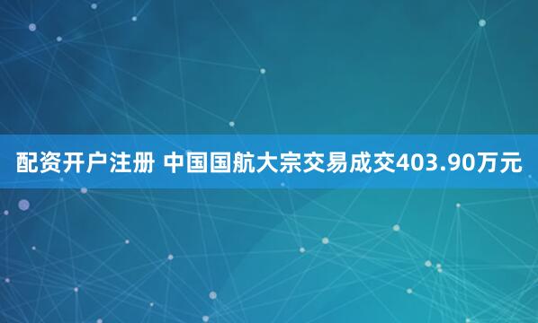 配资开户注册 中国国航大宗交易成交403.90万元